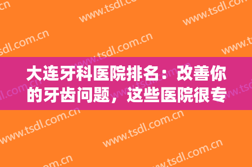 大连牙科医院排名：改善你的牙齿问题，这些医院很专业！(大连口碑好的牙科医院)
