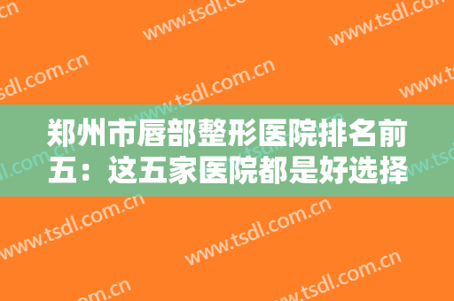 郑州市唇部整形医院排名前五：这五家医院都是好选择，不妨来看看吧！