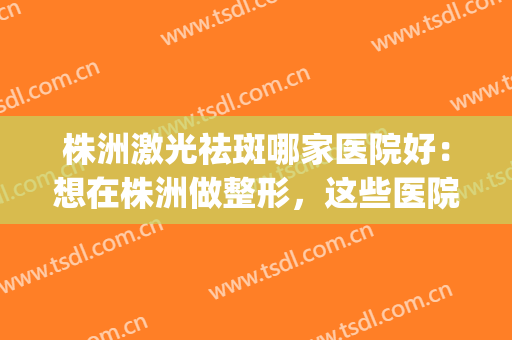 株洲激光祛斑哪家医院好：想在株洲做整形，这些医院都是好选择！(株洲市中心医院激光祛斑的费用)