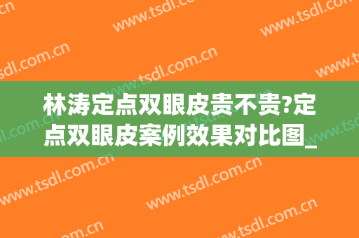 林涛定点双眼皮贵不贵?定点双眼皮案例效果对比图_南昌大学第二附属医院