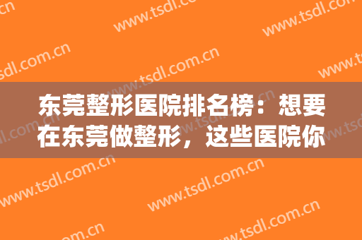 东莞整形医院排名榜：想要在东莞做整形，这些医院你值得信赖！(东莞整形医院哪个评价好)