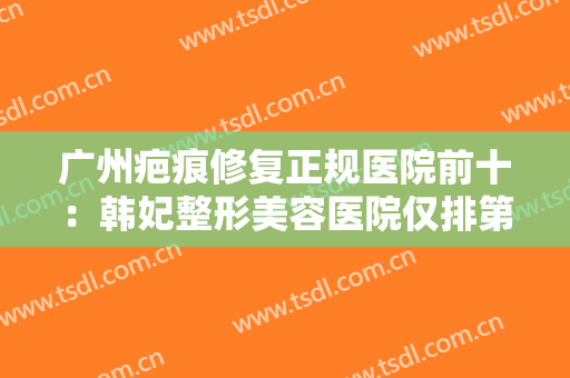 广州疤痕修复正规医院前十：韩妃整形美容医院仅排第四，你中意的医院上榜了吗？