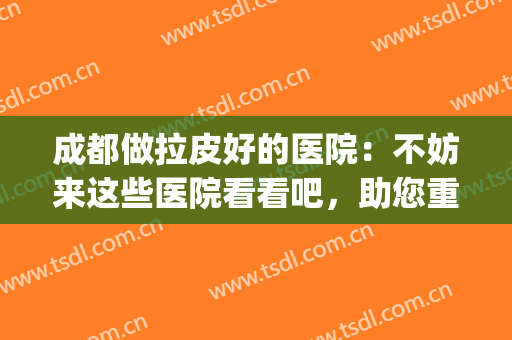 成都做拉皮好的医院：不妨来这些医院看看吧，助您重获紧致肌肤！(成都哪家医院可以做面部拉皮手术)