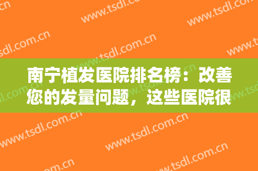 南宁植发医院排名榜：改善您的发量问题，这些医院很专业！(南宁哪里有植发医院比较好)
