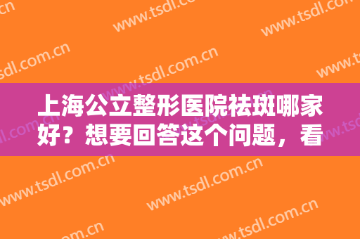上海公立整形医院祛斑哪家好？想要回答这个问题，看完这份榜单就懂了！