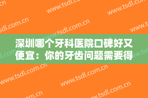 深圳哪个牙科医院口碑好又便宜：你的牙齿问题需要得到更多重视，这些医院是专业的！