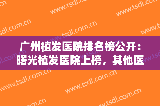 广州植发医院排名榜公开：曙光植发医院上榜，其他医院都是哪些？(植发公立医院排名)