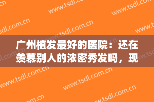 广州植发最好的医院：还在羡慕别人的浓密秀发吗，现在你也能拥有(广州哪家医院可以植发)
