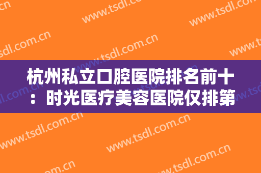 杭州私立口腔医院排名前十：时光医疗美容医院仅排第三，其他医院都是哪些？