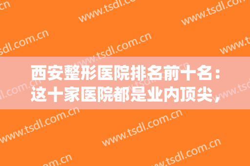 西安整形医院排名前十名：这十家医院都是业内顶尖，你不妨来看看！(西安整形医院排名前5)