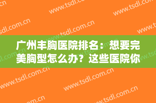 广州丰胸医院排名：想要完美胸型怎么办？这些医院你可以信任！(广州出名的丰胸医院)