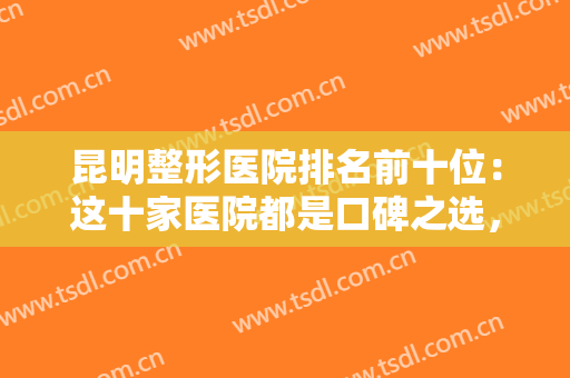 昆明整形医院排名前十位：这十家医院都是口碑之选，你不妨来看看吧！