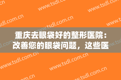 重庆去眼袋好的整形医院：改善您的眼袋问题，这些医院都是专业的！(重庆哪个医院割眼袋好)