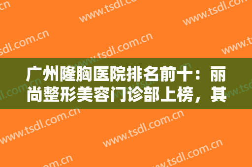 广州隆胸医院排名前十：丽尚整形美容门诊部上榜，其他医院都是哪些？
