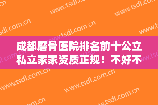 成都磨骨医院排名前十公立私立家家资质正规！不好不推荐给你！(成都哪家正骨医院好)