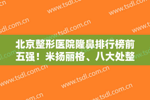 北京整形医院隆鼻排行榜前五强！米扬丽格、八大处整鼻谁更技高一筹？