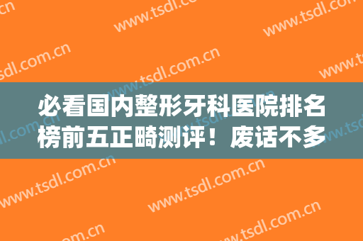 必看国内整形牙科医院排名榜前五正畸测评！废话不多说，上干货！(最好的正畸口腔医院)