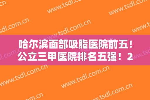 哈尔滨面部吸脂医院前五！公立三甲医院排名五强！2024价格表附上参考