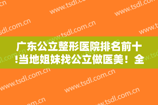 广东公立整形医院排名前十!当地姐妹找公立做医美！全在这十家中选！