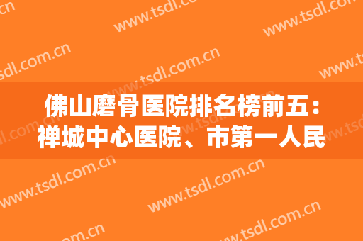 佛山磨骨医院排名榜前五：禅城中心医院、市第一人民综合实力靠前(佛山骨科医院排名前十名)