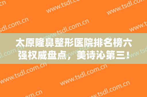 太原隆鼻整形医院排名榜六强权威盘点，美诗沁第三！时光名次速览(太原市美诗沁整形医院院长)