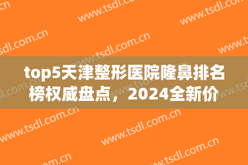 top5天津整形医院隆鼻排名榜权威盘点，2024全新价格明细速报！(天津最有名的整形医院)