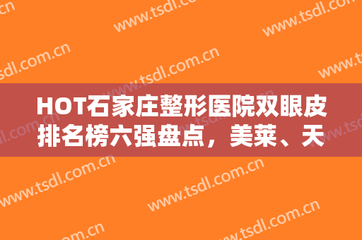 HOT石家庄整形医院双眼皮排名榜六强盘点，美莱、天宏入围！爱美女孩必看