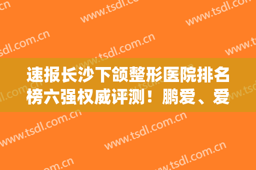 速报长沙下颌整形医院排名榜六强权威评测！鹏爱、爱思特解锁新成就(长沙牙齿整形医院排名)