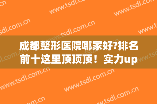 成都整形医院哪家好?排名前十这里顶顶顶！实力up！up！up！(成都前十的整形医院)