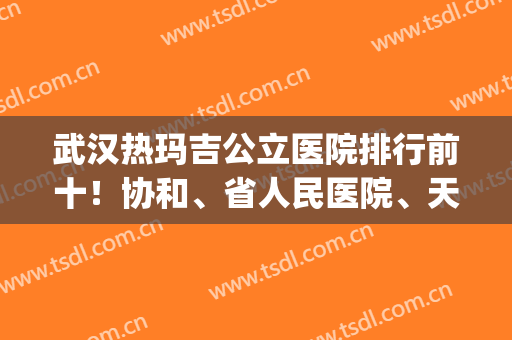 武汉热玛吉公立医院排行前十！协和、省人民医院、天佑等实力硬!(武汉哪家医院做热玛吉好)