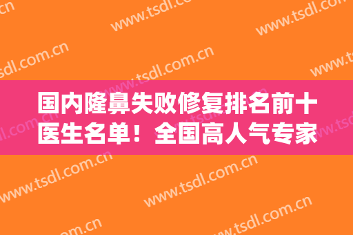 国内隆鼻失败修复排名前十医生名单！全国高人气专家代表实力不输！(隆鼻修复率最高)