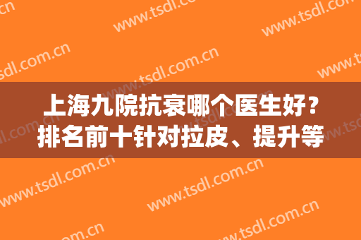 上海九院抗衰哪个医生好？排名前十针对拉皮、提升等技术不要小看！(上海九院做面部提升最好的医生有哪些?)