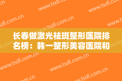 长春做激光祛斑整形医院排名榜：韩一整形美容医院和光泽爱美汇医疗美容诊所在榜！