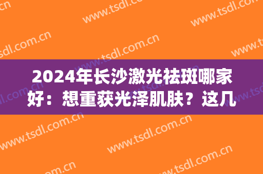 2024年长沙激光祛斑哪家好：想重获光泽肌肤？这几家医院助您圆梦！(长沙哪家医院激光祛斑比较好)
