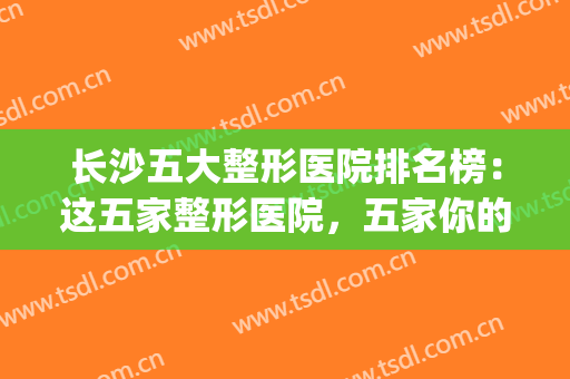 长沙五大整形医院排名榜：这五家整形医院，五家你的健康保障！(长沙前五的整形医院)