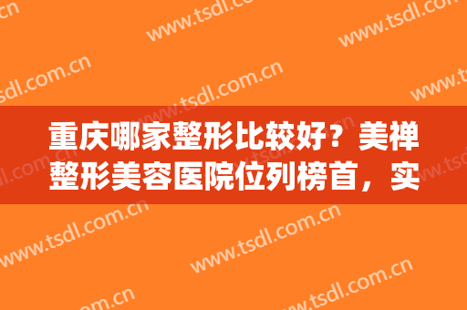 重庆哪家整形比较好？美禅整形美容医院位列榜首，实至名归！(重庆整形美容医院排行榜)