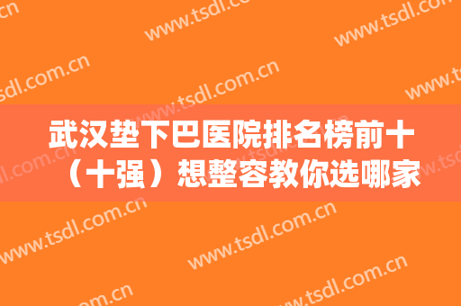 武汉垫下巴医院排名榜前十（十强）想整容教你选哪家好？附价格表(武汉垫下巴最好的医院)