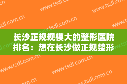 长沙正规规模大的整形医院排名：想在长沙做正规整形？看看这五家医院！