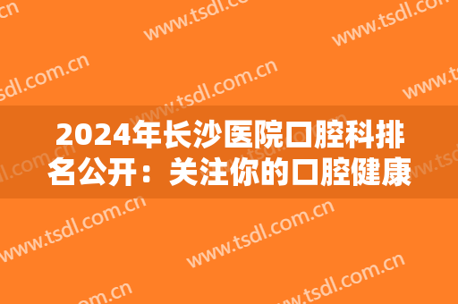2024年长沙医院口腔科排名公开：关注你的口腔健康，这五家医院不容错过！