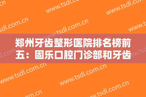 郑州牙齿整形医院排名榜前五：固乐口腔门诊部和牙齿矫正医院均在榜上！