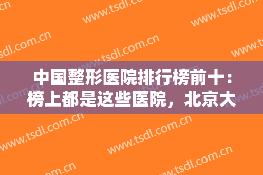 中国整形医院排行榜前十：榜上都是这些医院，北京大学第三医院整形科仅排第八！