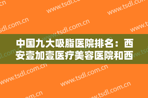 中国九大吸脂医院排名：西安壹加壹医疗美容医院和西宁时代整形外科医院分别位列第八位和第九位！