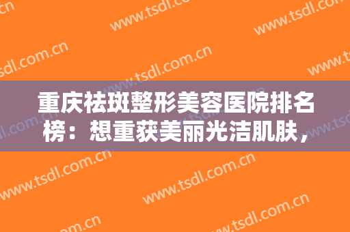 重庆祛斑整形美容医院排名榜：想重获美丽光洁肌肤，找这五家医院就对了！