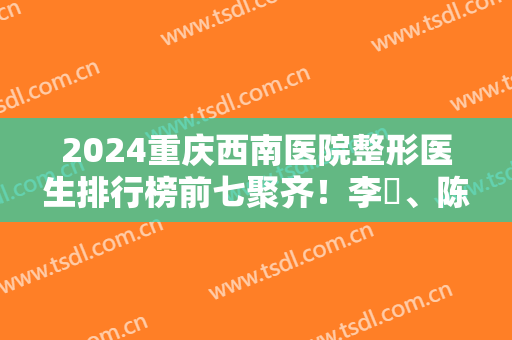 2024重庆西南医院整形医生排行榜前七聚齐！李喆、陈亮、王量等专家入围！