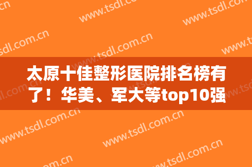 太原十佳整形医院排名榜有了！华美、军大等top10强获整友权威认可(太原华美整形医院)