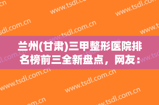 兰州(甘肃)三甲整形医院排名榜前三全新盘点，网友：兰大二院更权威！