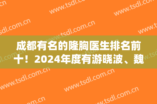 成都有名的隆胸医生排名前十！2024年度有游晓波、魏家兵等实力大咖！(成都隆胸专家)