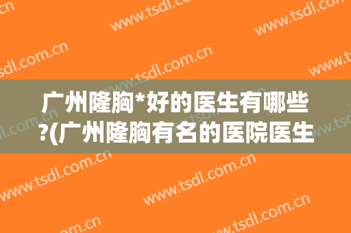 广州隆胸*好的医生有哪些?(广州隆胸有名的医院医生)
