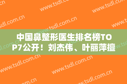 中国鼻整形医生排名榜TOP7公开！刘杰伟、叶丽萍擅长各类风格都有的选