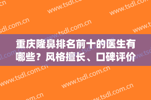 重庆隆鼻排名前十的医生有哪些？风格擅长、口碑评价全权受理！(重庆哪家医院隆鼻好)